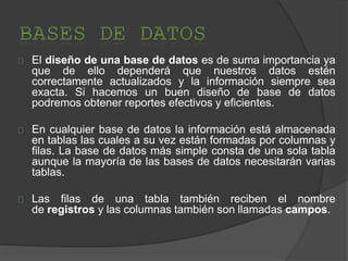 El diseño de una base de datos es de suma importancia ya
que de ello dependerá que nuestros datos estén
correctamente actualizados y la información siempre sea
exacta. Si hacemos un buen diseño de base de datos
podremos obtener reportes efectivos y eficientes.
En cualquier base de datos la información está almacenada
en tablas las cuales a su vez están formadas por columnas y
filas. La base de datos más simple consta de una sola tabla
aunque la mayoría de las bases de datos necesitarán varias
tablas.
Las filas de una tabla también reciben el nombre
de registros y las columnas también son llamadas campos.
 