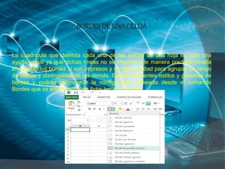 BORDESDE UNA CELDA
La cuadrícula que delimita cada una de las celdas de una hoja es solo una
ayuda visual ya que dichas líneas no se imprimen de manera predeterminada
en cambio los bordes si son impresos y de gran utilidad para agrupar un rango
de celdas y distinguirlas de las demás. Existen diferentes estilos y grosores de
bordes y podrás seleccionar la configuración deseada desde el comando
Bordes que se encuentra en la ficha Inicio > Fuente:
 