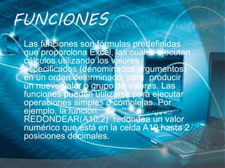 FUNCIONES
Las funciones son fórmulas predefinidas
que proporciona Excel, las cuales ejecutan
cálculos utilizando los valores
especificados (denominados argumentos)
en un orden determinado, para producir
un nuevo valor o grupo de valores. Las
funciones pueden utilizarse para ejecutar
operaciones simples o complejas. Por
ejemplo, la función
REDONDEAR(A10;2) redondea un valor
numérico que está en la celda A10 hasta 2
posiciones decimales.
 