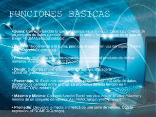FUNCIONES BÀSICAS
• Suma: Con esta función lo que calculamos es la suma de todos los números de
un conjunto de datos (también denominado rango) Se representa en la hoja de
Excel: =SUMA(celda(s):celda(s)).
• Resta: Análogamente a la suma, pero con el signo - en vez del signo:. Y será:
=RESTA(celda(s)-celda(s)).
• Producto: Multiplica todos los números obteniendo el producto de dichos
números. Aparecerá: =PRODUCTO(celda(s);celda(s)).
• Dividir: De forma similar al producto. La formula aparecerá
=DIVIDIR((celda(s)/celda(s)).
• Porcentaje, %: Excel nos calcula el tanto por ciento de una serie de datos,
dividiendo la cantidad entre el total. La expresión de esta función es =
PRODUCTO(%; celda(s)).
• Máximo y Mínimo: Con esta función Excel nos va a indicar el valor máximo y
mínimo de un conjunto de valores. Así:=MAX(rango) y=MIN(rango).
• Promedio: Devuelve la media aritmética de una serie de valores. Con la
expresión: =PROMEDIO(rango).
 
