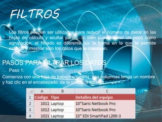 FILTROS
Los filtros pueden ser utilizados para reducir el número de datos en las
hojas de cálculo y ocultar partes. Si bien puede sonar un poco como
agrupación, el filtrado es diferente por la forma en la que te permite
calificar y mostrar sólo los datos que te interesan.
PASOS PARA FILTRAR LOS DATOS
Paso 1:
Comienza con una hoja de trabajo en cada una columnas tenga un nombre
y haz clic en el encabezado de la columna filtrarás.
 