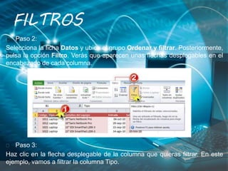 Paso 2:
Selecciona la ficha Datos y ubica el grupo Ordenar y filtrar. Posteriormente,
pulsa la opción Filtro. Verás que aparecen unas flechas desplegables en el
encabezado de cada columna.
Paso 3:
Haz clic en la flecha desplegable de la columna que quieras filtrar. En este
ejemplo, vamos a filtrar la columna Tipo.
FILTROS
 