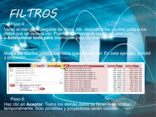 Paso 4:
Verás el menú desplegable de filtros. Allí, desmarca las casillas junto a los
datos que no deseas ver. Puedes desmarcar la casilla situada junto
a Seleccionar todo para desmarcar todo rápidamente.
Paso 5:
Marca las casillas junto a los datos que quieres ver. En este ejemplo, portátil
y proyector.
Paso 6:
Haz clic en Aceptar. Todos los demás datos se filtran o se ocultan
temporalmente. Sólo portátiles y proyectores serán visibles.
FILTROS
 