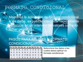 FORMATO CONDICIONAL
Mediante la aplicación de formato condicional
a los datos, es posible identificar rápidamente
varianzas en un intervalo de valores con solo
echar un vistazo.
PASOS PARA APLICAR N FORMATO
CONDICIONAL
Seleccione los datos a los
cuales desea aplicar un
formato condicional.
 