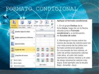 Aplique el formato condicional.
1. En el grupo Estilos de la
ficha Inicio, haga clic en la flecha
situada junto a Formato
condicional y, a continuación,
en Escalas de color.
2. Mantenga el mouse sobre los
iconos de escala de colores para ver
una vista previa de los datos con
formato condicional aplicado.
En una escala de tres colores, el
color de arriba representa valores
más altos, el color del medio
representa valores medios y el color
de abajo representa valores más
bajos. Este ejemplo usa la escala
Rojo - Amarillo - Azul.
FORMATO CONDICIONAL
 
