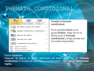 FORMATO CONDICIONAL
Pruebe el formato
condicional.
En la pestaña Inicio en el
grupo Estilos, haga clic en la
flecha junto a Formato
condicional y luego pruebe con
los estilos disponibles.
Pasos siguientes
Después de aplicar un estilo, seleccione los datos, haga clic en Formato
condicional en la cinta de opciones y, a continuación, haga clic en Administrar
reglas.
 