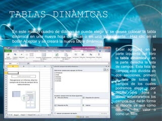 En este mismo cuadro de diálogo se puede elegir si se desea colocar la tabla
dinámica en una nueva hoja de Excel o en una ya existente. Haz clic en el
botón Aceptar y se creará la nueva tabla dinámica.
TABLAS DINÀMICAS
Excel agregará en la
parte izquierda del libro
la tabla dinámica y en
la parte derecha la lista
de campos. Esta lista de
campos está dividida en
dos secciones, primero
la lista de todos los
campos de los cuales
podremos elegir y por
debajo una zona a
donde arrastraremos los
campos que darán forma
al reporte ya sea como
columna, fila, valor o
como un filtro.
 