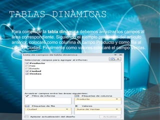Para completar la tabla dinámica debemos arrastrar los campos al
área correspondiente. Siguiendo el ejemplo propuesto del artículo
anterior, colocaré como columna el campo Producto y como fila al
campo Ciudad. Finalmente como valores colocaré el campo Ventas.
TABLAS DINÀMICAS
 