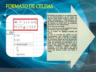 •El formato de celdas no es indispensable
en el funcionamiento de las hojas de
cálculo, pero puede ayudar a tener una
mejor visualización y entendimiento de
los datos presentados. Las herramientas
de formato en Excel 2013 las podemos
encontrar en tres ubicaciones:
•En la Cinta de opciones.
•En la mini barra que se muestra al hacer
clic derecho sobre una celda.
•En el cuadro de diálogo Formato de
celdas.
•Ya que el formato de celdas es una
funcionalidad muy utilizada en Excel,
podremos acceder a una gran cantidad
de comandos desde las tres ubicaciones
antes mencionadas. Los comandos de la
Cinta de opciones se encuentran en la
ficha Inicio, repartidos en los grupos
Fuente, Alineación y Estilos. También
podemos encontrar varios de estos
comandos en la mini barra mostrada al
hacer clic derecho sobre una celda o
rango:
FORMATO DE CELDAS
 
