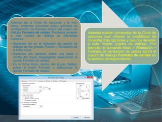 Además de la Cinta de opciones y la mini
barra, podemos encontrar estas opciones de
configuración de formato dentro del cuadro de
diálogo Formato de celdas. Podemos acceder
a este cuadro de diálogo de diferentes
maneras:
• Haciendo clic en el indicador de cuadro de
diálogo de los grupos Fuente o Alineación de
la ficha Inicio.
• Haciendo clic derecho sobre una celda y
dentro del menú desplegable seleccionar la
opción Formato de celdas.
• En la ficha Inicio, dentro del grupo Celdas,
pulsar el botón Formato y seleccionar la
opción Formato de celdas.
Además existen comandos de la Cinta de
opciones que ofrecen la posibilidad de
consultar más opciones y que nos llevarán
a este mismo cuadro de diálogo. Por
ejemplo, el comando Inicio > Alineación >
Formato de alineación de celdas abrirá el
cuadro de diálogo Formato de celdas en
la sección correspondiente:
 