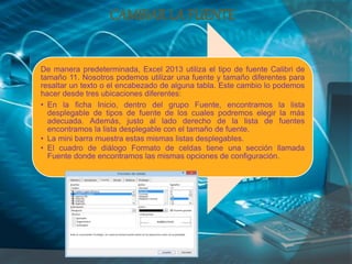 De manera predeterminada, Excel 2013 utiliza el tipo de fuente Calibri de
tamaño 11. Nosotros podemos utilizar una fuente y tamaño diferentes para
resaltar un texto o el encabezado de alguna tabla. Este cambio lo podemos
hacer desde tres ubicaciones diferentes:
• En la ficha Inicio, dentro del grupo Fuente, encontramos la lista
desplegable de tipos de fuente de los cuales podremos elegir la más
adecuada. Además, justo al lado derecho de la lista de fuentes
encontramos la lista desplegable con el tamaño de fuente.
• La mini barra muestra estas mismas listas desplegables.
• El cuadro de diálogo Formato de celdas tiene una sección llamada
Fuente donde encontramos las mismas opciones de configuración.
CAMBIARLA FUENTE
 