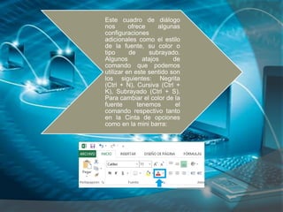 Este cuadro de diálogo
nos ofrece algunas
configuraciones
adicionales como el estilo
de la fuente, su color o
tipo de subrayado.
Algunos atajos de
comando que podemos
utilizar en este sentido son
los siguientes: Negrita
(Ctrl + N), Cursiva (Ctrl +
K), Subrayado (Ctrl + S).
Para cambiar el color de la
fuente tenemos el
comando respectivo tanto
en la Cinta de opciones
como en la mini barra:
 