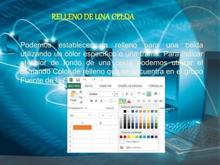 RELLENO DE UNA CELDA
Podemos establecer un relleno para una celda
utilizando un color específico o una trama. Para indicar
el color de fondo de una celda podemos utilizar el
comando Color de relleno que se encuentra en el grupo
Fuente de la ficha Inicio.
 