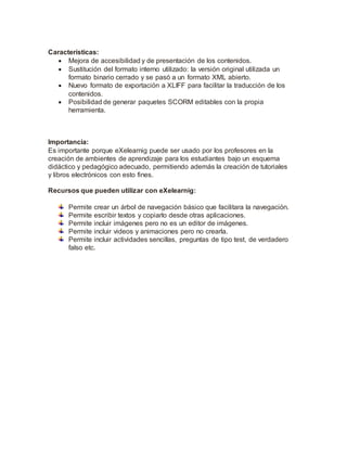 Características:
 Mejora de accesibilidad y de presentación de los contenidos.
 Sustitución del formato interno utilizado: la versión original utilizada un
formato binario cerrado y se pasó a un formato XML abierto.
 Nuevo formato de exportación a XLIFF para facilitar la traducción de los
contenidos.
 Posibilidad de generar paquetes SCORM editables con la propia
herramienta.
Importancia:
Es importante porque eXelearnig puede ser usado por los profesores en la
creación de ambientes de aprendizaje para los estudiantes bajo un esquema
didáctico y pedagógico adecuado, permitiendo además la creación de tutoriales
y libros electrónicos con esto fines.
Recursos que pueden utilizar con eXelearnig:
Permite crear un árbol de navegación básico que facilitara la navegación.
Permite escribir textos y copiarlo desde otras aplicaciones.
Permite incluir imágenes pero no es un editor de imágenes.
Permite incluir videos y animaciones pero no crearla.
Permite incluir actividades sencillas, preguntas de tipo test, de verdadero
falso etc.
 