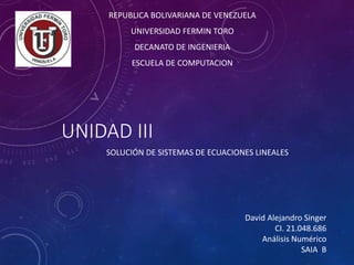 UNIDAD III
SOLUCIÓN DE SISTEMAS DE ECUACIONES LINEALES
David Alejandro Singer
CI. 21.048.686
Análisis Numérico
SAIA B
REPUBLICA BOLIVARIANA DE VENEZUELA
UNIVERSIDAD FERMIN TORO
DECANATO DE INGENIERIA
ESCUELA DE COMPUTACION
 