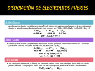 Ácidos Fuertes
• Aquellos que se disocian completamente, transfiriendo totalmente sus protones al agua y no dejan moléculas sin
disociar en solución acuosa. Los ácidos fuertes más comunes son: HClO4, HClO3, HNO3, H2SO4, HCl, HBr y HI.
• HCl(ac)  H+
(ac) + Cl-
(ac)
• 0.010 M 0.010 M 0.010 M
• pH = - log 0.010 = 2
Bases Fuertes
• Aquellas que se disocian completamente en solución acuosa, aportando totalmente sus iones OH –. Las bases
fuertes más comunes son: LiOH, NaOH, KOH, RbOH, CsOH, Sr(OH)2.
• Sr(OH)2(ac)  Sr2+
(ac) + 2OH-
(ac)
• 0,030 M 0,030 M 2 (0,030 M)
• pOH = - log 0,060 = 1,22
• pH = 14 – 1,22 = 12,78
Sales fuertes
• Son compuestos iónicos que se forman por sustitución de uno o más iones hidrógeno de un ácido por un ión
positivo diferente. La mayor parte de las sales son electrolitos fuertes, es decir se disocian completamente.
• NaCl(s) Na+
(ac) + Cl-
(ac)
 