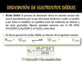  Ácido Débil: El proceso de disociación iónica en solución acuosa sólo
ocurre parcialmente, por lo que tiene poca tendencia a ceder un protón,
y por tanto se establece un equilibrio entre las moléculas sin disociar y
los iones generados. Algunos ejemplos comunes son: el HF, HCN,
CH3COOH, C6H5COOH y el H2CO3, entre otros.
 En forma general, los ácidos débiles se disocian de la siguiente manera:
 
