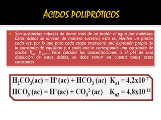  Son sustancias capaces de donar más de un protón al agua por molécula.
Estos ácidos se ionizan de manera sucesiva, esto es, pierden un protón
cada vez, por lo que para cada etapa interviene una expresión propia de
la constante de equilibrio y a cada una le corresponde una constante de
acidez Ka1, Ka2,.... Para calcular las concentraciones o el pH de una
disolución de estos ácidos, se debe tomar en cuenta todas estas
constantes.
 
