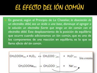  En general, según el Principio de Le Chatelier, la disociación de
un electrolito débil, sea un ácido o una base, disminuye al agregar a
la solución un electrolito fuerte que tenga un ión común con el
electrolito débil. Este desplazamiento de la posición de equilibrio
que ocurre cuando adicionamos un ión común, que es uno de
los componentes de una reacción en equilibrio, es lo que se
llama efecto del ión común.
 