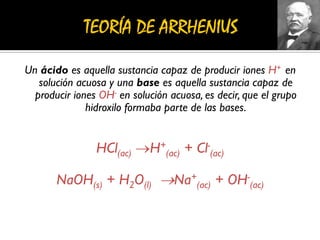 Un ácido es aquella sustancia capaz de producir iones H+ en
solución acuosa y una base es aquella sustancia capaz de
producir iones OH- en solución acuosa, es decir, que el grupo
hidroxilo formaba parte de las bases.
HCl(ac) H+
(ac) + Cl-
(ac)
NaOH(s) + H2O(l) Na+
(ac) + OH-
(ac)
 