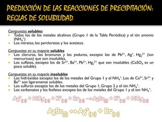 Compuestos solubles:
 Todos los de los metales alcalinos (Grupo 1 de la Tabla Periódica) y el ión amonio
(NH4
+)
 Los nitratos, los percloratos y los acetatos.
Compuestos en su mayoría solubles
 Los cloruros, los bromuros y los yoduros, excepto los de Pb2+, Ag+, Hg2
2+ (ion
mercurioso) que son insolubles.
 Los sulfatos, excepto los de Sr2+, Ba2+, Pb2+, Hg2
2+ que son insolubles (CaSO4 es un
poco soluble).
Compuestos en su mayoría insolubles
 Los hidróxidos excepto los de los metales del Grupo 1 y el NH4
+. Los de Ca2+, Sr2+ y
Ba2+ son ligeramente solubles.
 Los sulfuros excepto los de los metales del Grupo 1, Grupo 2 y el ión NH4
+.
 Los carbonatos y los fosfatos excepto los de los metales del Grupo 1 y el ion NH4
+.
 