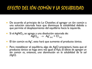 De acuerdo al principio de Le Chatelier, al agregar un ión común a
una solución saturada hace que disminuya la solubilidad debido a
que permite el desplazamiento del equilibrio hacia la izquierda.
 Si el AgNO3, se agrega a una disolución saturada de:
AgCl(s)  Ag+
(ac) + Cl-
(ac)
 El ión común es Ag+, esto hará que aumente el producto iónico.
 Para restablecer el equilibrio, algo de AgCl precipitará, hasta que el
producto iónico se haga otra vez igual al Kps. El efecto de agregar un
ión común es, entonces, una disminución en la solubilidad de la sal
(AgCl).
 