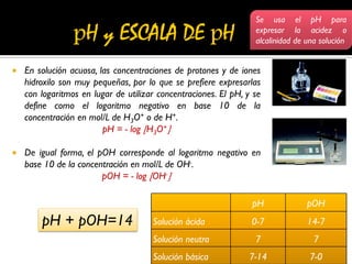  En solución acuosa, las concentraciones de protones y de iones
hidroxilo son muy pequeñas, por lo que se prefiere expresarlas
con logaritmos en lugar de utilizar concentraciones. El pH, y se
define como el logaritmo negativo en base 10 de la
concentración en mol/L de H3O+ o de H+.
pH = - log H3O+
 De igual forma, el pOH corresponde al logaritmo negativo en
base 10 de la concentración en mol/L de OH-.
pOH = - log OH-
pH pOH
Solución ácida 0-7 14-7
Solución neutra 7 7
Solución básica 7-14 7-0
pH + pOH=14
Se usa el pH para
expresar la acidez o
alcalinidad de una solución
 