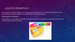 ¿QUÉ ES OFIMÁTICA?
Es el conjunto de técnicas, aplicaciones y herramientas informáticas que se utilizan en funciones de oficina
para optimizar, atomizar y mejorar los procedimientos o tareas relacionadas.
HERRAMIENTAS OFIMATICAS:
Permite idear, crear, manipular, transmitir y almacenar información necesaria en una oficina, actualmente es
fundamental que estén conectadas.
 