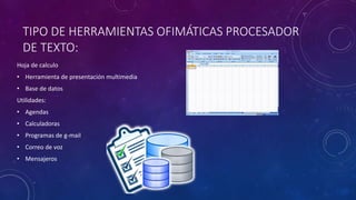 TIPO DE HERRAMIENTAS OFIMÁTICAS PROCESADOR
DE TEXTO:
Hoja de calculo
• Herramienta de presentación multimedia
• Base de datos
Utilidades:
• Agendas
• Calculadoras
• Programas de g-mail
• Correo de voz
• Mensajeros
 