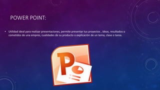 POWER POINT:
• Utilidad ideal para realizar presentaciones, permite presentar tus proyectos , ideas, resultados o
cometidos de una empres, cualidades de su producto o explicación de un tema, clase o tarea.
 