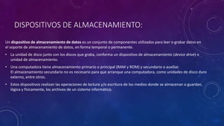 DISPOSITIVOS DE ALMACENAMIENTO:
Un dispositivo de almacenamiento de datos es un conjunto de componentes utilizados para leer o grabar datos en
el soporte de almacenamiento de datos, en forma temporal o permanente.
• La unidad de disco junto con los discos que graba, conforma un dispositivo de almacenamiento (device drive) o
unidad de almacenamiento.
• Una computadora tiene almacenamiento primario o principal (RAM y ROM) y secundario o auxiliar.
El almacenamiento secundario no es necesario para que arranque una computadora, como unidades de disco duro
externo, entre otros.
• Estos dispositivos realizan las operaciones de lectura y/o escritura de los medios donde se almacenan o guardan,
lógica y físicamente, los archivos de un sistema informático.
 