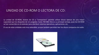 UNIDAD DE CD-ROM O LECTORA DE CD:
La unidad de CD-ROM, lectora de CD o "compactera" permite utilizar discos ópticos de una mayor
capacidad que los disquetes de 3,5 pulgadas: hasta 700 MB. Ésta es su principal ventaja, pues los CD-ROM
se han convertido en el estándar para distribuir sistemas operativos, aplicaciones, etc.
El uso de estas unidades está muy extendido, ya que también permiten leer los discos compactos de audio.
 