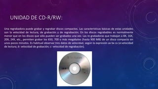 UNIDAD DE CD-R/RW:
Una regrabadora puede grabar y regrabar discos compactos. Las características básicas de estas unidades
son la velocidad de lectura, de grabación y de regrabación. En los discos regrabables es normalmente
menor que en los discos que sólo pueden ser grabados una vez. Las re grabadoras que trabajan a 8X, 16X,
20X, 24X, etc., permiten grabar los 650, 700 o más megabytes (hasta 900 MB) de un disco compacto en
unos pocos minutos. Es habitual observar tres datos de velocidad, según la expresión ax bx cx (a:velocidad
de lectura; b: velocidad de grabación; c: velocidad de regrabación).
 