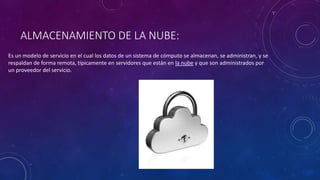 ALMACENAMIENTO DE LA NUBE:
Es un modelo de servicio en el cual los datos de un sistema de cómputo se almacenan, se administran, y se
respaldan de forma remota, típicamente en servidores que están en la nube y que son administrados por
un proveedor del servicio.
 