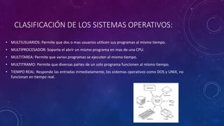 CLASIFICACIÓN DE LOS SISTEMAS OPERATIVOS:
• MULTIUSUARIOS: Permite que dos o mas usuarios utilicen sus programas al mismo tiempo.
• MULTIPROCESADOR: Soporta el abrir un mismo programa en mas de una CPU.
• MULTITAREA: Permite que varios programas se ejecuten al mismo tiempo.
• MULTITRAMO: Permite que diversas partes de un solo programa funcionen al mismo tiempo.
• TIEMPO REAL: Responde las entradas inmediatamente, los sistemas operativos como DOS y UNIX, no
funcionan en tiempo real.
 