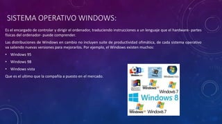 SISTEMA OPERATIVO WINDOWS:
Es el encargado de controlar y dirigir el ordenador, traduciendo instrucciones a un lenguaje que el hardware- partes
físicas del ordenador- puede comprender.
Las distribuciones de Windows en cambio no incluyen suite de productividad ofimática, de cada sistema operativo
va saliendo nuevas versiones para mejorarlos. Por ejemplo, el Windows existen muchos:
• Windows 95
• Windows 98
• Windows vista
Que es el ultimo que la compañía a puesto en el mercado.
 