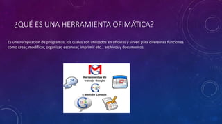 ¿QUÉ ES UNA HERRAMIENTA OFIMÁTICA?
Es una recopilación de programas, los cuales son utilizados en oficinas y sirven para diferentes funciones
como crear, modificar, organizar, escanear, imprimir etc… archivos y documentos.
 