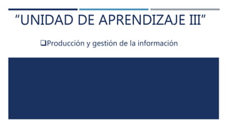 “UNIDAD DE APRENDIZAJE III”
Producción y gestión de la información
 