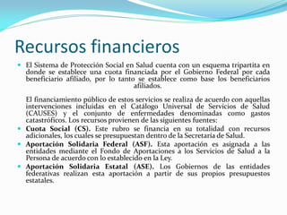Recursos financieros
 El Sistema de Protección Social en Salud cuenta con un esquema tripartita en
donde se establece una cuota financiada por el Gobierno Federal por cada
beneficiario afiliado, por lo tanto se establece como base los beneficiarios
afiliados.
El financiamiento público de estos servicios se realiza de acuerdo con aquellas
intervenciones incluidas en el Catálogo Universal de Servicios de Salud
(CAUSES) y el conjunto de enfermedades denominadas como gastos
catastróficos. Los recursos provienen de las siguientes fuentes:
 Cuota Social (CS). Este rubro se financia en su totalidad con recursos
adicionales, los cuales se presupuestan dentro de la Secretaría de Salud.
 Aportación Solidaria Federal (ASF). Esta aportación es asignada a las
entidades mediante el Fondo de Aportaciones a los Servicios de Salud a la
Persona de acuerdo con lo establecido en la Ley.
 Aportación Solidaria Estatal (ASE). Los Gobiernos de las entidades
federativas realizan esta aportación a partir de sus propios presupuestos
estatales.
 