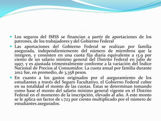  Los seguros del IMSS se financian a partir de aportaciones de los
patrones, de los trabajadores y del Gobierno Federal
 Las aportaciones del Gobierno Federal se realizan por familia
asegurada, independientemente del número de miembros que la
integren, y consisten en una cuota fija diaria equivalente a 13.9 por
ciento de un salario mínimo general del Distrito Federal en julio de
1997, y es ajustada trimestralmente conforme a la variación del Índice
Nacional de Precios al Consumidor. La cuota anual por familia durante
2012 fue, en promedio, de 3,358 pesos.
 En cuanto a los gastos originados por el aseguramiento de los
estudiantes a través del Seguro Facultativo, el Gobierno Federal cubre
en su totalidad el monto de las cuotas. Éstas se determinan tomando
como base el monto del salario mínimo general vigente en el Distrito
Federal en el momento de la inscripción, elevado al año. A este monto
se le aplica un factor de 1.723 por ciento multiplicado por el número de
estudiantes asegurados.
 