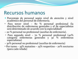 Recursos humanos
 Porcentaje de personal según nivel de atención y nivel
académico del personal de enfermería.
• Para tercer nivel – 80 % personal profesional (la
distribución de enfermeras generales y el de especialistas
será determinado de acuerdo con la especialidad)
– 20 % personal no profesional (auxiliar de enfermería).
• Para segundo nivel – 70 % personal profesional (40%
categoría enfermeras generales y 30 % enfermeras
especialistas)
– 30% personal no profesional (auxiliar de enfermería)
• Por turno – 35% matutino – 25% vespertino – 20% nocturno
(para cada velada)
 
