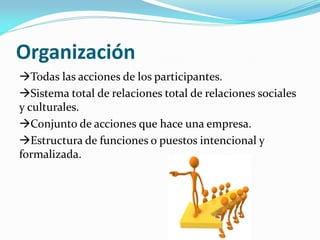Organización
Todas las acciones de los participantes.
Sistema total de relaciones total de relaciones sociales
y culturales.
Conjunto de acciones que hace una empresa.
Estructura de funciones o puestos intencional y
formalizada.
 