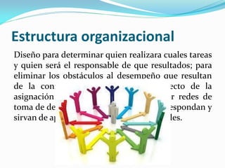 Estructura organizacional
Diseño para determinar quien realizara cuales tareas
y quien será el responsable de que resultados; para
eliminar los obstáculos al desempeño que resultan
de la confusión e incertidumbre respecto de la
asignación de actividades, y para tender redes de
toma de decisiones y comunicación que respondan y
sirvan de apoyo a los objetivos empresariales.
 