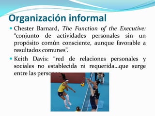 Organización informal
 Chester Barnard, The Function of the Executive:
“conjunto de actividades personales sin un
propósito común consciente, aunque favorable a
resultados comunes”.
 Keith Davis: “red de relaciones personales y
sociales no establecida ni requerida…que surge
entre las personas.
 