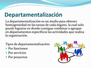 Departamentalización
La departamentalización es un medio para obtener
homogeneidad en las tareas de cada órgano, la cual solo
puede lograrse en donde consigue combinar o agrupar
en departamentos específicos las actividades que realiza
la organización.
Tipos de departamentalización:
 Por funciones
 Por servicios
 Por proyectos
 