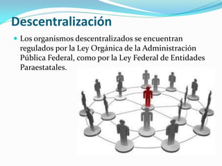 Descentralización
 Los organismos descentralizados se encuentran
regulados por la Ley Orgánica de la Administración
Pública Federal, como por la Ley Federal de Entidades
Paraestatales.
 