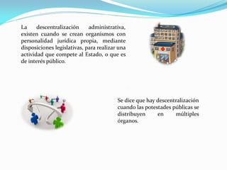 La descentralización administrativa,
existen cuando se crean organismos con
personalidad jurídica propia, mediante
disposiciones legislativas, para realizar una
actividad que compete al Estado, o que es
de interés público.
Se dice que hay descentralización
cuando las potestades públicas se
distribuyen en múltiples
órganos.
 