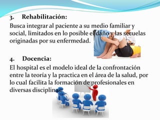 3. Rehabilitación:
Busca integrar al paciente a su medio familiar y
social, limitados en lo posible el daño y las secuelas
originadas por su enfermedad.
4. Docencia:
El hospital es el modelo ideal de la confrontación
entre la teoría y la practica en el área de la salud, por
lo cual facilita la formación de profesionales en
diversas disciplinas.
 