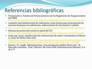 Referencias bibliográficas
 Prestaciones y Fuentes de Financiamiento de los Regímenes de Aseguramiento
del IMSS
http://www.imss.gob.mx/sites/all/statics/pdf/informes/20122013/anexoA.pdf
 comisión interinstitucional de enfermería ,Guía técnica para la prestación de
recursos humanos en enfermería, subsecretaria de innovación y calidad.
 http://www.cifrhs.salud.gob.mx/contenidos/acerca_cifrhs/introduccion.html
 Sistema de protección social en salud del D.F.
http://www.salud.df.gob.mx/ssdf/seguro_popular/index/financiamiento.php
 inegi.org. (2011). Clasificación de instituciones de salud. Consultada en febrero
21, 2016, de INEGI Sitio web:
http://www.inegi.org.mx/est/contenidos/proyectos/aspectosmetodologicos/cl
asificadoresycatalogos/doc/clasificacion_de_instituciones_de_salud.pdf
 Koontz, H. (1998). Administracion. Una perspectiva global (Sexta ed.). (E.
Mercado Gonzalez, Trad.) Mexico: Mc Graw-Hill Interamericana Editores, S.A
de C.V
 