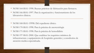 • NOM-164-SSA1-1998. Buenas prácticas de fabricación para fármacos.
• NOM-166-SSA1-1997. Para la organización y funcionamiento de los
laboatorios clínicos.
• NOM-168-SSA1-19998. Del expediente clínico.
• NOM-170-SSA1-1998. Para la práctica de anestesiología
• NOM-171-SSA1-1998. Para la práctica de hemodiálisis.
• NOM-197-SSA1-2000. Que establece los requisitos mínimos de
infraestructura y equipamiento de hospitales generales y consultorios de
atención medica especializada.
 